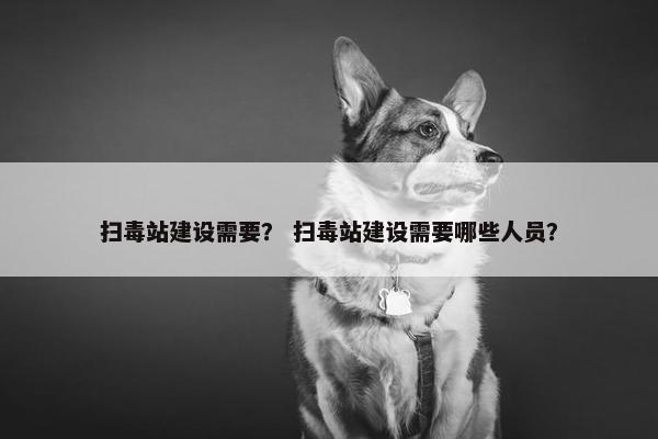 扫毒站建设需要？ 扫毒站建设需要哪些人员？