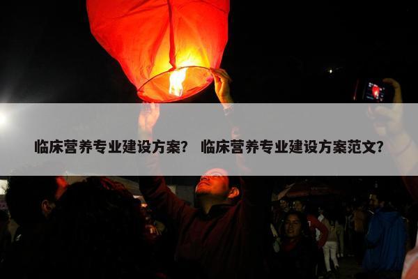 临床营养专业建设方案？ 临床营养专业建设方案范文？