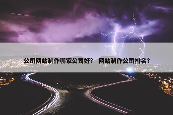 公司网站制作哪家公司好？ 网站制作公司排名？