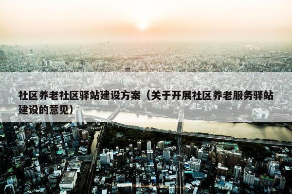 社区养老社区驿站建设方案（关于开展社区养老服务驿站建设的意见）
