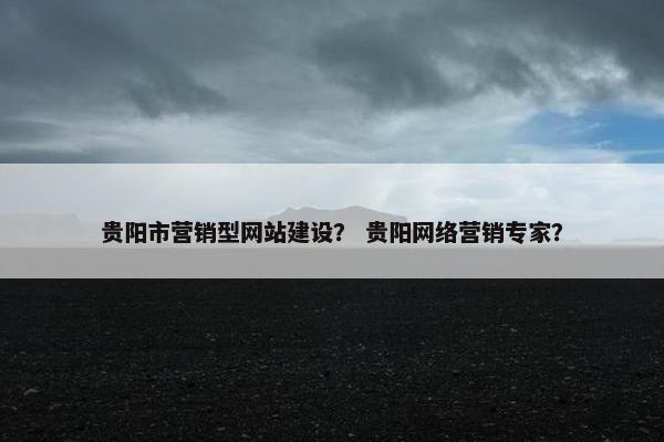 贵阳市营销型网站建设？ 贵阳网络营销专家？