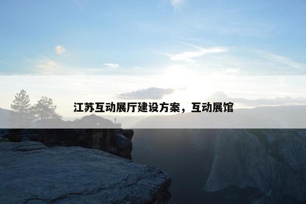 江苏互动展厅建设方案，互动展馆