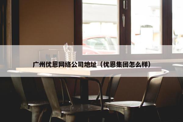 广州优恩网络公司地址（优恩集团怎么样）