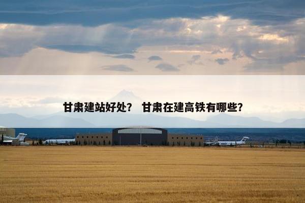 甘肃建站好处？ 甘肃在建高铁有哪些？