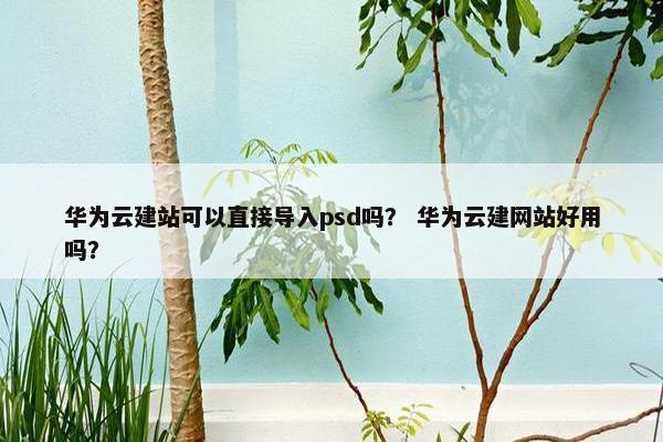 华为云建站可以直接导入psd吗？ 华为云建网站好用吗？