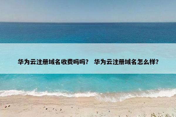 华为云注册域名收费吗吗？ 华为云注册域名怎么样？